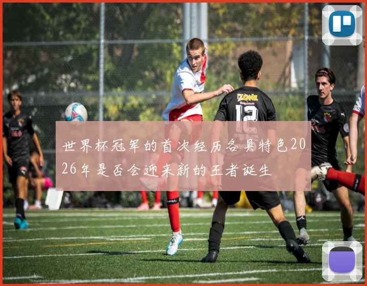 世界杯冠军的首次经历各具特色2026年是否会迎来新的王者诞生
