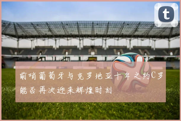 前哨葡萄牙与克罗地亚十年之约C罗能否再次迎来辉煌时刻