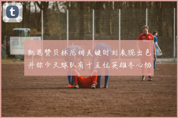 凯恩赞贝林厄姆关键时刻表现出色并称今天球队有十五位英雄齐心协力