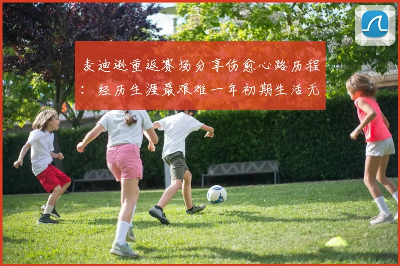 麦迪逊重返赛场分享伤愈心路历程：经历生涯最艰难一年初期生活无法自理