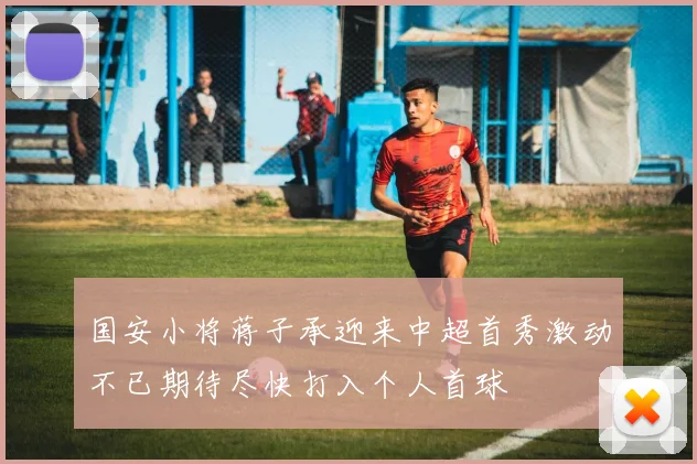 国安小将蒋子承迎来中超首秀激动不已期待尽快打入个人首球