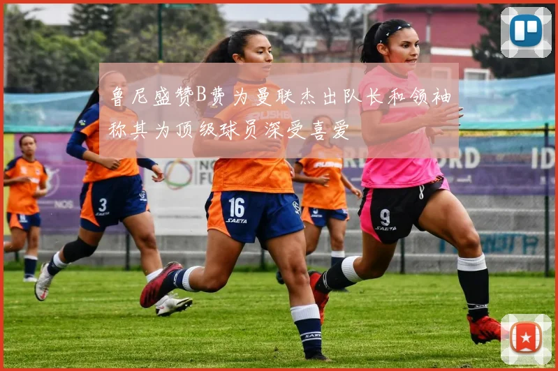 鲁尼盛赞B费为曼联杰出队长和领袖称其为顶级球员深受喜爱