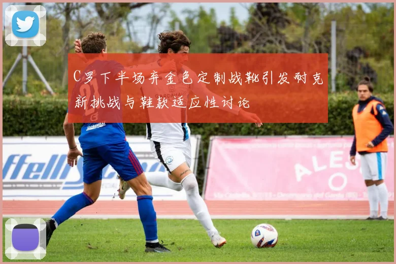 C罗下半场弃金色定制战靴引发耐克新挑战与鞋款适应性讨论