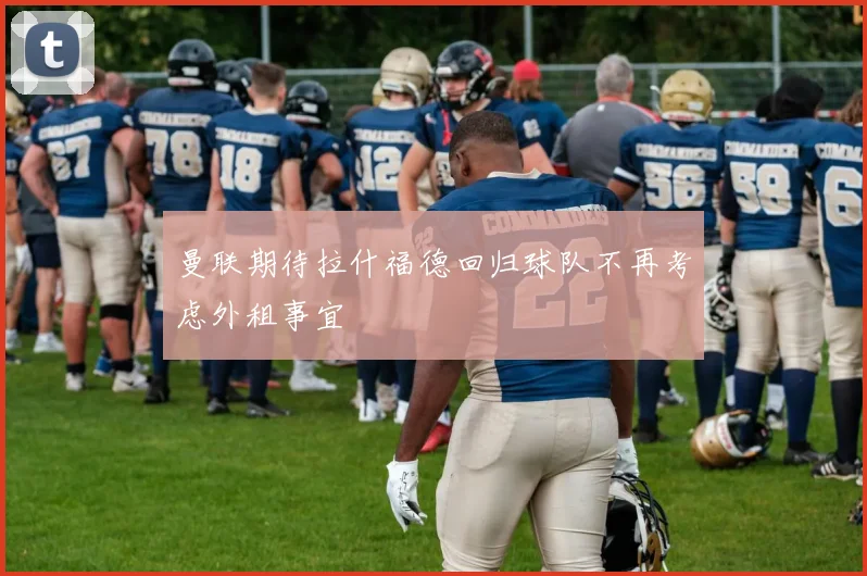 曼联期待拉什福德回归球队不再考虑外租事宜
