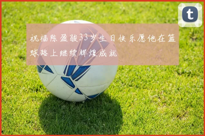 祝福陈盈骏33岁生日快乐愿他在篮球路上继续辉煌成就