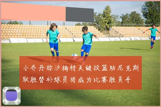 小乔丹称沙梅特关键投篮助尼克斯取胜替补球员将成为比赛胜负手
