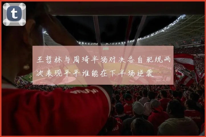 王哲林与周琦半场对决各自犯规两次表现平平谁能在下半场逆袭
