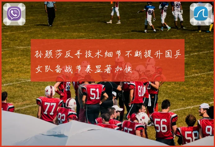 孙颖莎反手技术细节不断提升国乒女队备战节奏显著加快