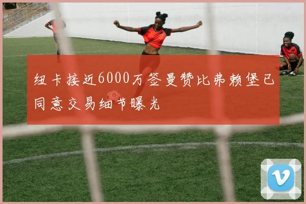 纽卡接近6000万签曼赞比弗赖堡已同意交易细节曝光