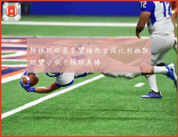 阿根廷双星齐赞梅西吉诺比利幽默称赞小伙子踢球真棒