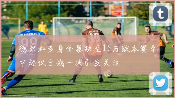 德尔加多身价暴跌至15万欧本赛季中超仅出战一次引发关注