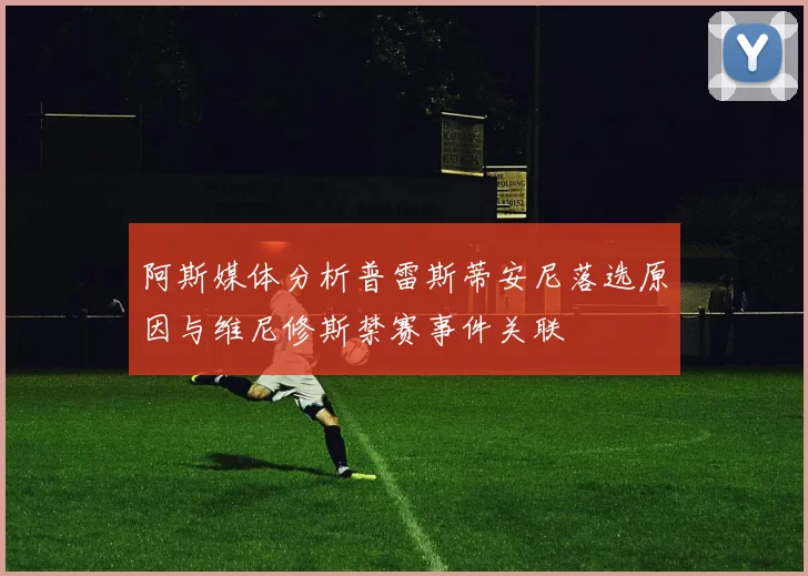 阿斯媒体分析普雷斯蒂安尼落选原因与维尼修斯禁赛事件关联