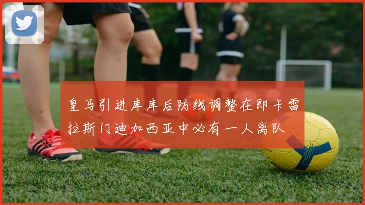 皇马引进库库后防线调整在即卡雷拉斯门迪加西亚中必有一人离队