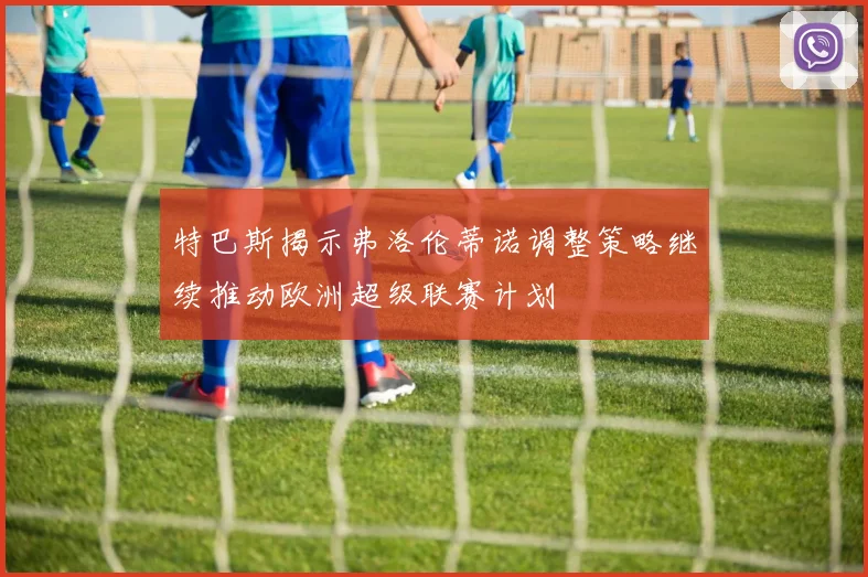 特巴斯揭示弗洛伦蒂诺调整策略继续推动欧洲超级联赛计划