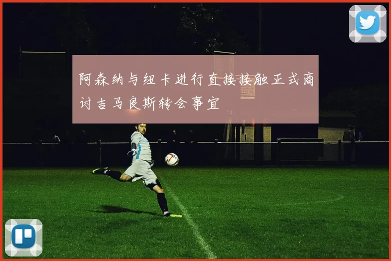 阿森纳与纽卡进行直接接触正式商讨吉马良斯转会事宜