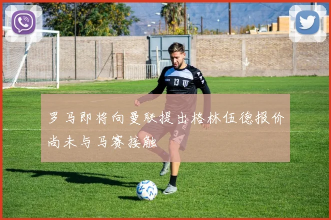 罗马即将向曼联提出格林伍德报价尚未与马赛接触