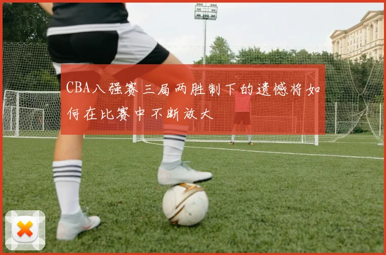 CBA八强赛三局两胜制下的遗憾将如何在比赛中不断放大