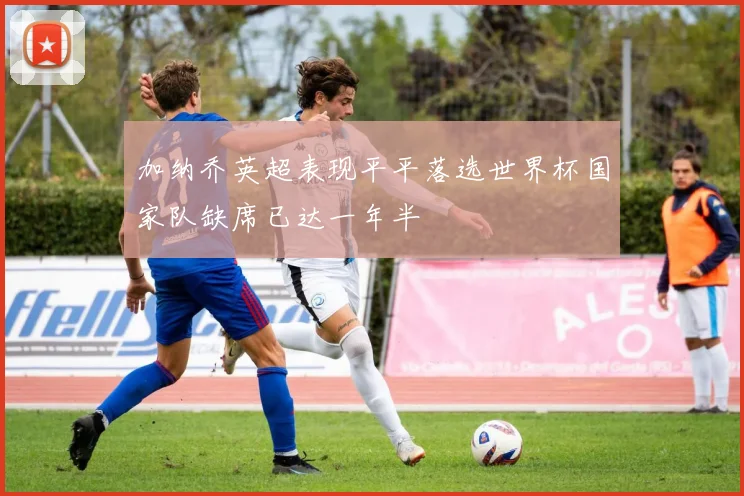 加纳乔英超表现平平落选世界杯国家队缺席已达一年半