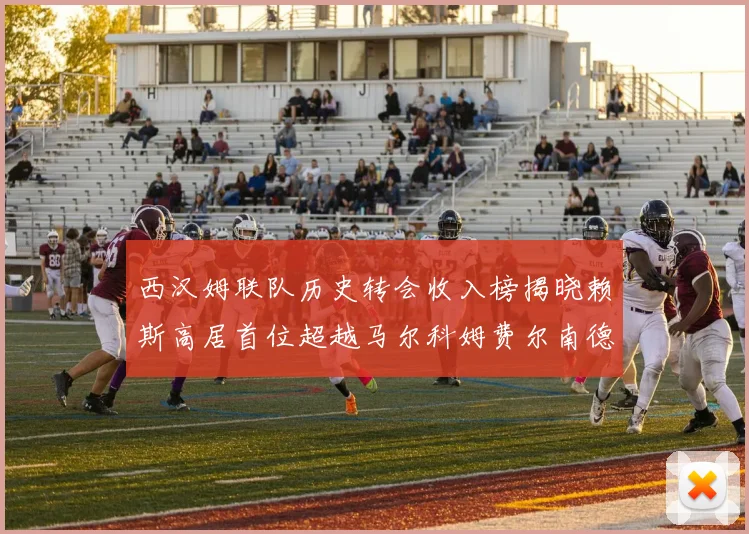 西汉姆联队历史转会收入榜揭晓赖斯高居首位超越马尔科姆费尔南德斯