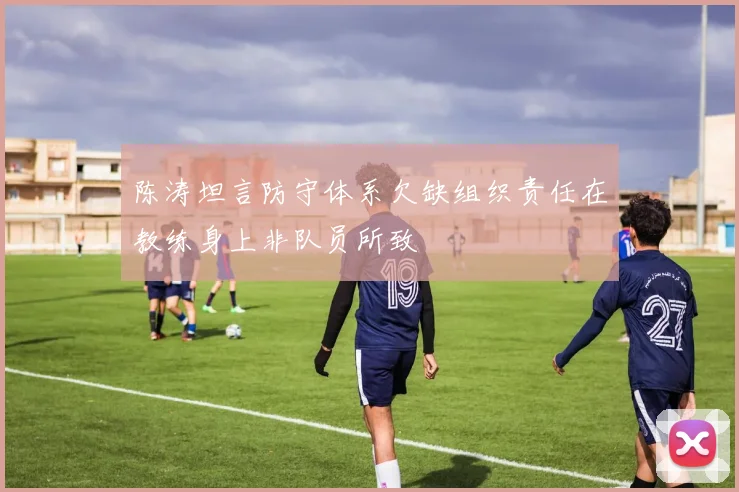 陈涛坦言防守体系欠缺组织责任在教练身上非队员所致