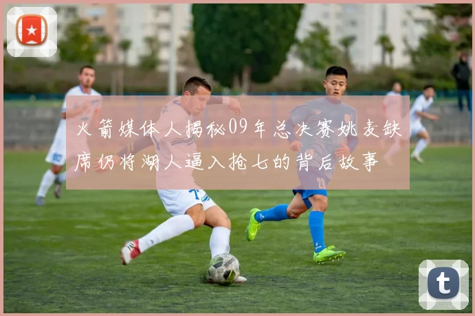 火箭媒体人揭秘09年总决赛姚麦缺席仍将湖人逼入抢七的背后故事