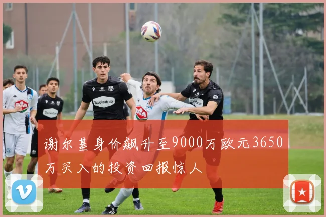 谢尔基身价飙升至9000万欧元3650万买入的投资回报惊人