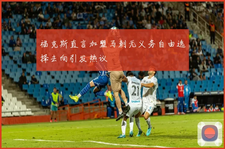 福克斯直言加盟马刺无义务自由选择去向引发热议