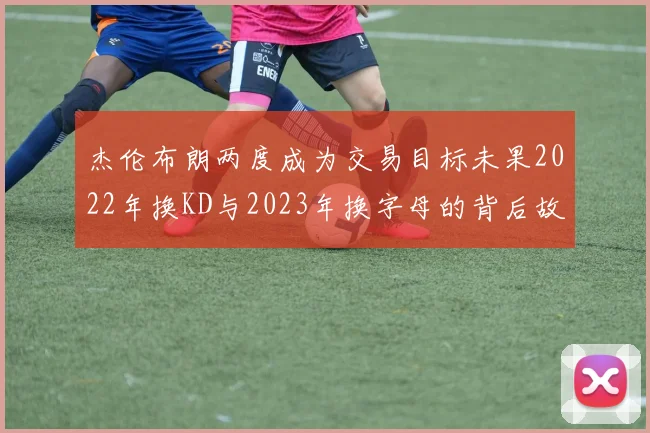 杰伦布朗两度成为交易目标未果2022年换KD与2023年换字母的背后故事