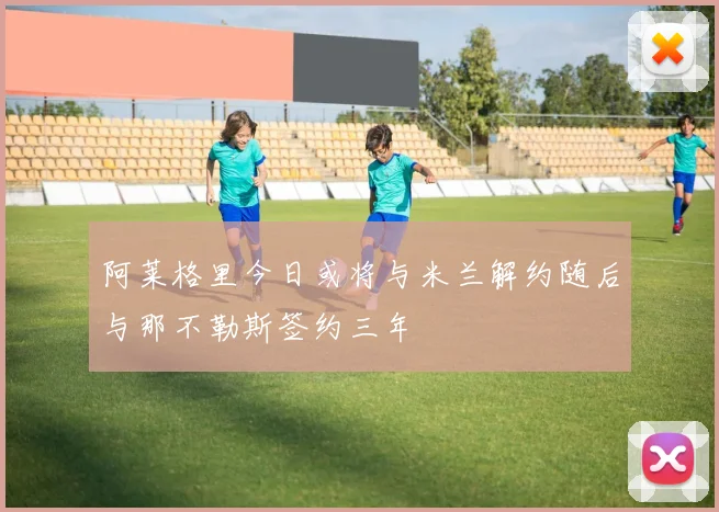 阿莱格里今日或将与米兰解约随后与那不勒斯签约三年