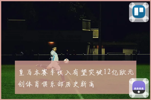 皇马本赛季收入有望突破12亿欧元创体育俱乐部历史新高
