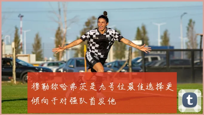 穆勒称哈弗茨是九号位最佳选择更倾向于对强队首发他