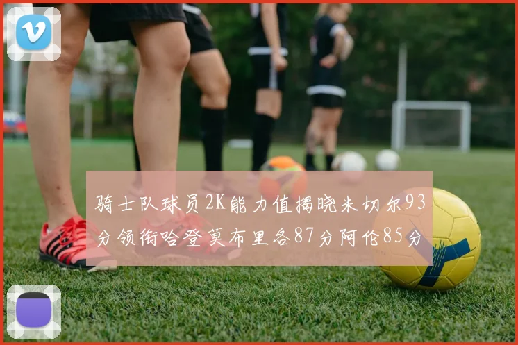 骑士队球员2K能力值揭晓米切尔93分领衔哈登莫布里各87分阿伦85分沃特森79分